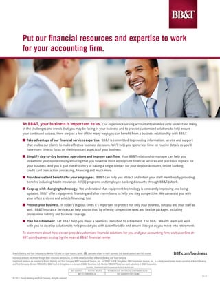Put our financial resources and expertise to work
           for your accounting firm.




           At BB&T, your business is important to us. Our experience serving accountants enables us to understand many
           of the challenges and trends that you may be facing in your business and to provide customized solutions to help ensure
           your continued success. Here are just a few of the many ways you can benefit from a business relationship with BB&T:
           n Take advantage of our financial services expertise. BB&T is committed to providing information, service and support 	
           	 that enable our clients to make effective business decisions. We’ll help you spend less time on routine details so you’ll 	
           	 have more time to focus on the important aspects of your business.
           n    Simplify day-to-day business operations and improve cash flow. Your BB&T relationship manager can help you 		
           	    streamline your operations by ensuring that you have the most appropriate financial services and processes in place for 	
           	    your business. And you’ll gain the efficiency of having a single contact for your deposit accounts, online banking, 		
           	    credit card transaction processing, financing and much more.
           n Provide excellent benefits for your employees. BB&T can help you attract and retain your staff members by providing 	
           	 benefits including health insurance, 401(k) programs and employee banking discounts through BB&T@Work.
           n Keep up with changing technology. We understand that equipment technology is constantly improving and being 		
           	 updated. BB&T offers equipment financing and short-term loans to help you stay competitive. We can assist you with 	
           	 your office systems and vehicle financing, too.
           n Protect your business. In today’s litigious times it’s important to protect not only your business, but you and your staff as
           	 well. BB&T Insurance Services can help you do that, by offering competitive rates and flexible packages, including 		
           	 professional liability and business coverage.
           n Plan for retirement. Let BB&T help you make a seamless transition to retirement. The BB&T Wealth team will work 	
           	 with you to develop solutions to help provide you with a comfortable and secure lifestyle as you move into retirement.

           To learn more about how we can provide customized financial solutions for you and your accounting firm, visit us online at
           BBT.com/business or stop by the nearest BB&T financial center.



Branch Banking and Trust Company is a Member FDIC and an Equal Housing Lender.         Loans are subject to credit approval. Only deposit products are FDIC insured.                       BBT.com/business
Insurance products are offered through BB&T Insurance Services, Inc., a wholly-owned subsidiary of Branch Banking and Trust Company.
Investment solutions are provided by Branch Banking and Trust Company, BB&T Investment Services, Inc., and BB&T Scott & Stringfellow. BB&T Investment Services, Inc., is a wholly-owned broker-dealer subsidiary of Branch Banking
and Trust Company, Member FINRA/SIPC. BB&T Scott & Stringfellow is a division of BB&T Securities, LLC, Member FINRA/SIPC and non-bank subsidiary of BB&T Corporation.
                                                                                     Securities, Investments and Insurance products or services are:
                                                                    NOT A DEPOSIT      NOT FDIC INSURED          NOT INSURED BY ANY FEDERAL GOVERNMENT AGENCY
                                                                            MAY GO DOWN IN VALUE                             NOT GUARANTEED BY A BANK
                                                                                                                                                                                                                             1-1-13
© 2013, Branch Banking and Trust Company. All rights reserved.
 