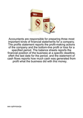 Accountants are responsible for preparing three most
 important kinds of financial statements for a company.
 The profits statement reports the profit-making actions
 of the company and the bottom-line profit or loss for a
    specified period. The balance sheets reports the
financial position of the business at a specific deadline,
 ofteh the last date for the period. and the statement of
cash flows reports how much cash was generated from
     profit what the business did with this money.




seo optimizacija
 