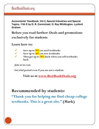 BestBookDeals.org


Accountants' Handbook, Vol 2, Special Industries and Special
Topics, 11th E by D. R. Carmichael, O. Ray Whittington, Lynford
Graham

Before you read further: Deals and promotions
exclusively for students
Learn how to:
          Save up to 90% on used textbooks
          Save up to 30% on new textbooks
          Then get up to 70% back when you sell textbooks
          back

  Join at no cost.

  Get trial period even if you are not a student.

          Visit us at www.BestBookDeals.org



Recommended by students:
“Thank you for helping me find cheap college
textbooks. This is a great site.” (Mark)
 