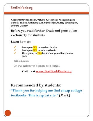 BestBookDeals.org


Accountants' Handbook, Volume 1, Financial Accounting and
General Topics, 12th E by D. R. Carmichael, O. Ray Whittington,
Lynford Graham

Before you read further: Deals and promotions
exclusively for students
Learn how to:
          Save up to 90% on used textbooks
          Save up to 30% on new textbooks
          Then get up to 70% back when you sell textbooks
          back

  Join at no cost.

  Get trial period even if you are not a student.

          Visit us at www.BestBookDeals.org



Recommended by students:
“Thank you for helping me find cheap college
textbooks. This is a great site.” (Mark)
 