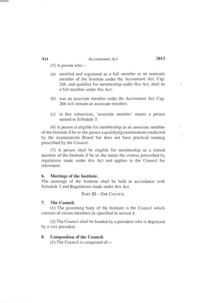 2013Act	 Accountants Act
(5) A person who-­
(a)	 enrolled and registered as a full member or an associate
member of the Institute under the Accountant Act, Cap.
266, and qualifies for membership under this Act, shall be
a full member under this Act;
(b)	 was an associate member under the Accountant Act, Cap.
266 will remain an associate member;
(c)	 in this subsection, 'associate member' means a person
named in Schedule 3.
(6) A person is eligible for membership as an associate member
of the Institute if he or she passes a qualifying examination conducted
by the examinations'Board but does not have practical training
prescribed by the Council.
(7) A person shall be eligible for membership as a retired
member of the Institute if he or she meets the criteria prescribed by
regulations made under this Act and applies to the Council for
retirement.
6.	 Meetings of the Institute.
The meetings of the Institute shall be held in accordance with
Schedule 2 and Regulations made under this Act.
PART III-THE COUNCIL
7.	 The Council.
(1) The governing body of the Institute is the Council which
consists of eleven members as specified in section 8.
(2) The Council shall be headed by a president who is deputised
by a vice president.
8.	 Composition of the Council.
(1) The Council is composed of­
 