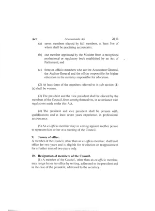 2013Act	 Accountants Act
(a)	 seven members elected by full members, at least five of
whom shall be practising accountants;
(b)	 one member appointed by the Minister from a recognised
professional or regulatory body established by an Act of
Parliament; and
(c)	 three ex-officio members who are the Accountant-General,
the Auditor-General and the officer responsible for higher
education in the ministry responsible for education.
(2) At least three of the members referred to in sub section (1)
(a) shall be women.
(3) The president and the vice president shall be elected by the
members of the Council, from among themselves, in accordance with
regulations made under this Act.
(4) The president and vice president shall be persons with,
qualifications and at least seven years experience, in professional
accountancy.
(5) An ex officio member may in writing appoint another person
to represent him or her at a meeting of the Council.
9.	 Tenure of office.
A member of the Council, other than an ex-officio member, shall hold
office for two years and is eligible for re-election or reappointment
for a further term of two years only.
10.	 Resignation of members of the Council.
(1) A member of the Council, other than an ex-officio member,
may resign his or her office by writing, addressed to the president and
in the case of the president, addressed to the secretary.
 