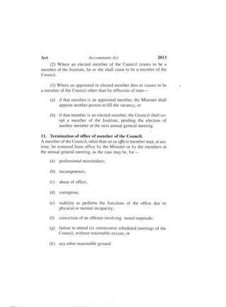 2013Act Accountants Act
(2) Where an elected member of the Council ceases to be a
member of the Institute, he or she shall cease to be a member of the
Council.
(3) Where an appointed or elected member dies or ceases to be
a member of the Council other than by effluxion of time­
(a)	 if that member is an appointed member, the Minister shall
appoint another person to fill the vacancy; or
(b)	 if that member is an elected member, the Council shall co­
opt a member of the Institute, pending the election of
another member at the next annual general meeting.
11.	 Termination of office of member of the Council.<
A member of the Council, other than an ex officio member may, at any
time,'be removed from office by the Minister or by the members at
the annual general meeting, as the case may be, for­
(a)	 professional misconduct;
(b)	 incompetence;
(c)	 abuse of office;
(d)	 corruption;
(e)	 inability to perform the functions of the office due to
physical or mental incapacity;
(f)	 conviction of an offence involving moral turpitude;
(g)	 failure to attend six consecutive scheduled meetings of the
Council, without reasonable excuse; or
(h)	 any other reasonable ground.
 