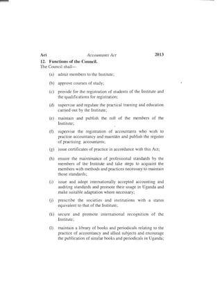 2013Act	 Accountants Act
12.	 Functions of the Council.
The Council sha]]­
(a)	 admit members to the Institute;
(b)	 approve courses of study;
(c)	 provide for the registration of students of the Institute and
the qualifications for registration;
(d)	 supervise and regulate the practical training and education
carried out by the Institute;
(e)	 maintain and publish the roll of the members of the
Institute;
(f)	 supervise the registration of accountants who wish to
practise accountancy and maintain and publish the register
of practising accountants;
(g)	 issue certificates of practice in accordance with this Act;
(h)	 ensure the maintenance of professional standards by the
members of the Institute and take steps to acquaint the
members with methods and practices necessary to maintain
those standards;
(i)	 issue and adopt internationally accepted accounting and
auditing standards and promote their usage in Uganda and
make suitable adaptation where necessary;
U)	 prescribe the societies and institutions with a status
equivalent to that of the Institute;
(k)	 secure and promote international recognition of the
Institute;
(1)	 maintain a library of books and periodicals relating to the
practice of accountancy and allied subjects and encourage
the publication of similar books and periodicals in Uganda;
 