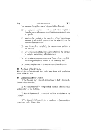 Act	 Accountants Act 2013
(m)	 promote the publication of a journal of the Institute;
(n)	 encourage research in accountancy and allied subjects in
Uganda, for the advancement of the accountancy profession
in Uganda;
(0)	 regulate the conduct of the members of the Institute and
promote good ethical standards and the discipline of the
members of the Institute;
(p)	 prescribe the fees payable by the members and students of
the Institute;
(q)	 advise regulators of educational institutions on the curricula
of study in accountancy related courses;
(r)	 advise Government on matters of financial accountability
and management in all sectors of the economy; and
(s)	 do anything incidental to the functions of the Institute.
13. Meetings of the Council.

The meetings of the Council shall be in accordance with regulations

made under this Act.

14.	 Committees of the Council.
(1) The Council may establish committees to deal with specific
matters of the Institute.
(2) A committee shall be composed of members of the Council
and members of the Institute.
(3) The chairperson of a committee shall be a member of the
Council.
(4) The Council shall regulate the proceedings of the committees
established under this section.
 