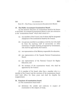 Act	 Accountants Act 2013
PART IV-THE PUBLIC ACCOUNTANTS EXAMINA'TIONS BOARD
15.	 The Public Accountants Examinations Board.
(1) The Institute shall have an examinations board to be known
as the Public Accountants Examinations Board, in this Act referred to
as the "examinations board" which shall consist of­
(a)	 two members of the Council, one of whom shall be designated

chairperson of the examinations board by the Council;

(b)	 two persons enrolled in accordance with this Act who shall

be from the teaching staff of universities or other

institutions of higher learning recognised by Government,

who shall be approved by the Council;

(c)	 one representative of the Ministry responsible for education;
(d)	 one representative of the Uganda National Examinations

Board;

"
(e)	 one representative of the National Council for Higher

Education; and

(f)	 the secretary of the examinations board, who shall be

appointed by the Council.

(2) A member of the board, other than a member who is a
member of the Council and the secretary of the examinations board,
shall hold office for three years and shall be eligible for
reappointmen t.
16.	 Functions of examinations board.
(l) The examinations board shall­
(a)	 determine the syllabi and curricula In respect of

examination in the subjects of study;

 