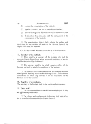 Act	 Accountants Act 2013
(b)	 conduct the examinations of the Institute;
(c)	 appoint examiners and moderators of examinations;
(d)	 make rules to govern the examinations of the Institute; and
(e)	 do any other thing connected with the management of the
examinations of the Institute.
(2) The examinations board shall, submit the syllabi and
curriculum for the subjects of study to the National Council for
Higher Education, for approval.
PART V-SECRETARY, REGISTRAR AND STAFF OF THE INSTITUTE
17.	 Secretary of the Institute.
(1) There shall be a secretary of the Institute who shall be
appointed by the Council and whose terms and conditions of service
shall be determined by the Council.
(2) The secretary shall be the chief executive officer of the
Institute and shall be a full-time employee of the Institute.
(3) The secretary shall be responsible for recording the minutes
of the general meetings and of all the meetings of the Council and its
committees and shall keep custody of all the documents of the
Institute and of the Council.
18.	 Registrar of accountants.
The secretary of the Institute shall be the registrar of accountants.
19.	 Other staff.
(1) The Institute shall have other officers and employees as may
be appointed by the Council.
(2) The officers and employees of the Institute shall hold office
on terms and conditions determined by the Council.
 