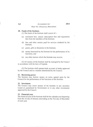 --
Act	 Accountants Act 2013
PART VI-FfNANCIAL PROVISIONS
20.	 Funds of the Institute.
(1) The funds of the Institute shall consist of­
(a)	 enrolment fees , annual subscription fees and registration
fees from the members of the Institute;
(b)	 fees and other monies paid for services rendered by the
Institute;
(c)	 grants, gifts or donations to the Institute;
(d)	 money borrowed by the Institute for the performance of its
functions; and
(e)	 any other monies which the Institute may receive.
(2) All monies of the Institute shall be managed by the Council
in accordance with the laws of Uganda.
(3) The Institute shall operate bank accounts in banks approved
by the Council and in a manner determined by the Council.
21.	 Borrowing power.
The Institute may borrow money on terms agreed upon by the
Council for the performance of the functions of the Institute.
22.	 Investment.
The Council may invest monies of the Institute in any secunties
issued or guaranteed by Government or in any other investments
approved by the Council.
23.	 Financial year.
The financial year of the Institute shall be the calendar year beginning
from the 1st day of January and ending on the 31st day of December
of each year.
 