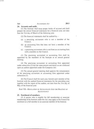 2013Act Accountants Act
24. Accounts and audit.
(1) The Institute shall keep proper books of account and shall
prepare the annual financial statements for a financial year, not later
than the 31st day of March of the following year.
(2) The financial statements shall be audited by­
(a) a practising
Council;
accountant who is not a member of the
(b) an accounting firm that does
Council;
not have a member of the
(c) a practising accountant who is not from an
with a member on the Council.
accounting firm
(3) The practising accountant or 'accounting firm shall be
appointed by the members of the Institute at an annual general
meeting.
(4) The practising accountant or accounting firm appointed
under subsection (3) has the same powers and duties as are conferred
upon an auditor appointed under the Compnies Act.
(5) The annual general meeting shall approve the remuneration
of the practising accountant or accounting firm appointed under
subsection (3).
(6) The Council shall for each year, furnish each member of the
Institute with the audited financial statements for the preceding year
together with the report of the auditor, not later than the 31st day of
May of the financial year.
PART VII-REGULATION OF ACCOUNTANTS AND THE PRACTICE OF
ACCOUNTANCY
25. Enrolment of members.
(1) A person who is eligible for full membership or associate
membership of the Institute under this Act, may apply to the Council for
enrolment as a full member or an associate member of the Institute.
 