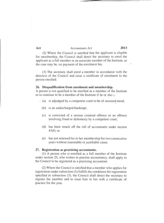 2013Act	 Accountants Act
(2) Where the Council is satisfied that the applicant is eligible
for membership, the Council shall direct the secretary to enrol the
applicant as a full member or an associate member of the Institute, as
the case may be, on payment of the enrolment fee.
(3) The secretary shall enrol a member in accordance with the
directive of the Council and issue a certificate of enrolment to the
person enrolled.
26.	 Disqualification from enrolment and membership.
A person is not qualified to be enrolled as a member of the Institute
or to continue to be a member of the Institute if he or she-.
. (a) is adjudged by a competent court to be of unsoun~ mind;
.(b)	 is an undischarged bankrupt;
(c)	 is convicted of a serious criminal offence or an offence
involving fraud or dishonesty by a competent court;
(d)	 has been struck off the roll of accountants under section
43(f); or
(e)	 has not renewed his or her membership for two consecutive
years without reasonable or justifiable cause.
27.	 Registration as practising accountants.
(1) A person who is enrolled as a full member of the Institute
under section 25, who wishes to practise accountancy, shall apply to
the Council to be registered as a practising accountant.
(2) Where the Council is satisfied that a member who applies for
registration under subsection (1) fulfills the conditions for registration
specified in subsection (3) , the Council shall direct the secretary to
register the member and to issue him or her with a certificate of
practice for the year.
 