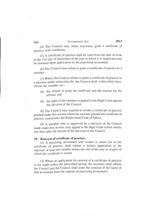Accountants Act	 2013Act
(4) The Council may, where necessary, grant a certificate of
practice with conditions.
(5) A certificate of practice shall be valid from the date of issue
to the 31st day of December of the year in which it is issued and may
be renewed upon application by the practising accountant.
(6) The Council may refuse to grant a certificate of practice to a
member.
(7) Where the Council refuses to grant a certificate of practice to
a member under subsection (6), the Council shall, within thirty days,
inform the member of­
(a)	 the refusal to grant the certificate and the reasons for the
refusal; and
(b)	 the right of the member to appeal to the High Court against
the decision of the Council.
(8) The Council may suspend or revoke a certificate of practice
granted under this section where the member granted the certificate of
practice contravenes the Professional Code of Ethics.
(9) A member who is aggrieved by a decision of the Council
made under this section, may appeal to the High Court within twenty
one days after the receipt of the decision of the Council.
29.	 Renewal of certificate of practice.
(1) A practising accountant who wishes to renew his or her
certificate of practice shall submit a written application to the
registrar, at least two months before the end of the year in respect of
which the certificate is issued.
(2) Where an application for renewal of a certificate of practice
is not made within the prescribed period, the secretary shall inform
the Counci I and the Council shall order the removal of the name of
that accountant from the register of practising accountants.
 