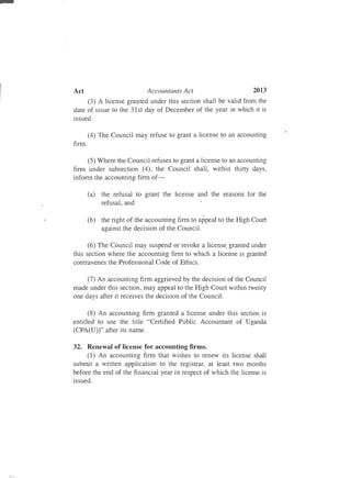 au
Act	 Accountants Act 2013
(3) A license granted under this section shall be valid from the
date of issue to the 31st day of December of the year in which it is
issued.
(4) The Council may refuse to grant a license to an accounting
finn.
(5) Where the Council refuses to grant a license to an accounting
finn under subsection (4), the Council shall, within thirty days,
inform the accounting finn of­
(a)	 the refusal to grant the license and the reasons for the
refusal; and
(b)	 the right of the accounting finn to appeal to the High Court
against the decision of the Council.
(6) The Council may suspend or revoke a license granted under
this section where the accounting finn to which a license is granted
contravenes the Professional Code of Ethics.
(7) An accounting finn aggrieved by the decision of the Council
made under this section, may appeal to the High Court within twenty
one days after it receives the decision of the Council.
(8) An accounting finn granted a license under this section is
entitled to use the title "Certified Public Accountant of Uganda
(CPA(U))" after its name.
32.	 Renewal of license for accounting firms.
(1) An accounting finn that wishes to renew its license shall
submit a written application to the registrar, at least two months
before the end of the financial year in respect of which the license is
issued.
 