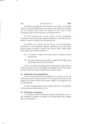 2013Act	 Accountants Act
(2) Where an application for renewal of a license is not made
within the prescribed period, the secretary shall inform the Council
and the Council shall order the removal of the name of that
accounting firm from the register of accounting firms.
(3) The Council may, on the advice of the disciplinary
committee or the disciplinary appeals committee, as the case may be,
refuse to renew a license of an accounting firm.
(4) Where the Council on the advice of the disciplinary
committee or the disciplinary appeals committee or for any other
reason refuses to renew a license, the Council shall, within thirty
days, inform the accounting firm of­
(a)	 its refusal to renew the license and the reasons for the
. refusal; and
(b)	 the right of the accounting firm to appeal to the High Court
against the decision of the Council.
(5) An accounting firm aggrieved by the decision of the Council
made under this section, may appeal to the High Court within twenty
one days after the receipt of the decision of the Council.
33.	 Inspection of accounting firms.
(1) An accounting firm that applies for a license or for the
renewal of a license under section 31 or 32, respectively, shall not be
granted the license unless the Council inspects and approves the
accounting firm .
(2) The implementation of this section shall be in accordance
with regulations made under this Act.
34.	 Practicing accountancy.
(1) A person shall be deemed to practise accountancy if he or
she, whether by himself or herself or in partnership with another
person , for payment­
 