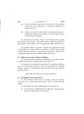 2013Act	 Accountants Act
(a)	 offers to perform or performs services involving auditing,
verification and certification of financial statements or
related reports; or
(b)	 renders any service which, under accounting practices or
regulations made by the Council, is a service that amounts
to practicing accountancy.
(2) All heads of accounts, finance and internal audit in public
and private sector entities, with public interest, shall be members of
the institute in accordance with the regulations made under this Act.
(3) A public officer or a person referred to in subsection (2) and
is employed by another person to perform or render services that
would otherwise amount to practising accountancy, shall not be
considered as practising accountancy under this section.
35.	 Offence to practise without certificate.
(1) A person, shall not practice accountancy in Uganda without
a certificate of practise issued under section 28 or 29.
(2) A person who contravenes subsection (1) commits an offence
and is, on conviction, liable to a fine not exceeding five hundred
currency points or imprisonment not exceeding two years and ten
months or both.
PART VIII-THE QUALITY ASSURANCE BOARD
36.	 The Quality Assurance Board.
(1)	 The Institute shall have a Quality Assurance Board
consisting of six professional accountants, three of whom shall be
women.
(2) The Quality Assurance Board shall be composed of­
(a)	 the chairperson, appointed by the Minister responsible for
finance on the advice of the Council;
 
