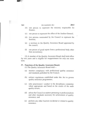 Accountants Act 2013
(b) one person
finance;
to represent the ministry responsible for
(c) one person to represent the office of the Auditor-General;
(d) two persons nominated by the Council to represent the
Institute;
(e) a secretary to the Quality Assurance Board appointed by
the council;
(f)	 one person of good repute from a professional body other
than accountancy.
(2) A member of the Quality Assurance Board shall hold office
for two years and is eligible for reappointment for only one more
term.
37.	 Functions of the Quality Assurance Board.
(1) The Quality Assurance Board shall­
(a)	 monitor compliance with professional quality assurance
and standards published by the Council;
(b)	 enforce regulations established under this Act to govern
quality assurance programmes;
(c)	 refer practitioners' conduct to the disciplinary committee
where appropriate and based on the results of the audit
quality review;
(d)	 advise the Council on matters pertaining to professionalism
and other standards necessary for achievement of quality
assurance; and
(e)	 perform any other function incidental or related to quality
assurance.
 