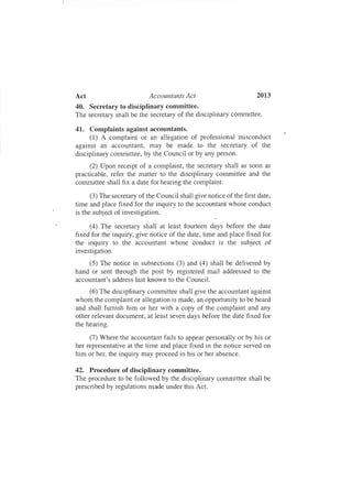 2013Act Accountants Act
40. Secretary to disciplinary committee.
The secretary shall be the secretary of the disciplinary committee.
41. Complaints against accountants.
(1) A complaint or an allegation of professional misconduct
against an accountant, may be made to the secretary of the
disciplinary committee, by the Councilor by any person.
(2) Upon receipt of a complaint, the secretary shall as soon as
practicable, refer the matter to the disciplinary committee and the
committee shall fix a date for hearing the complaint.
(3) The secretary of the Council shall give notice of the first date,
time and place fixed for the inquiry to the accountant whose conduct
is the subject of investigation.
(4) The secretary shall at least fourteen days before the date
fixed for the inquiry, give notice of the date, time and place fixed for
the inquiry to the accountant whose conduct is the subject of
investigation.
(5) The notice in subsections (3) and (4) shall be delivered by
hand or sent through the post by registered mail addressed to the
accountant's address last known to the Council.
(6) The disciplinary committee shall give the accountant against
whom the complaint or allegation is made, an opportunity to be heard
and shall furnish him or her with a copy of the complaint and any
other relevant document, at least seven days before the date fixed for
the hearing.
(7) Where the accountant fails to appear personally or by his or
her representative at the time and place fixed in the notice served on
him or her, the inquiry may proceed in his or her absence.
42. Procedure of disciplinary committee.
The procedure to be followed by the disciplinary committee shall be
prescribed by regulations made under this Act.
 