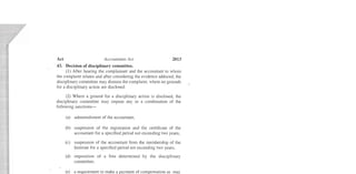 Act	 Accountants Act 2013
43.	 Decision of disciplinary committee.
(1) After hearing the complainant and the accountant to whom
the complaint relates and after considering the evidence adduced, the
disciplinary committee may dismiss the complaint, where no grounds
for a disciplin ary action are disclosed.
(2) Where a ground for a disciplinary action is disclosed, the
disciplinary committee may impose any or a combination of the
following sanctions­
(a)	 admonishment of the accountant;
(b)	 suspension of the registration and the certificate of the
accountant for a specified period not exceeding two years;
(c)	 suspension of the accountant from the membership of the
Institute for a specified period not exceeding two years;
(d)	 imposition of a fine determined by the disciplinary
committee;
(e)	 a requirement to make a payment of compensation as may
be determined by the disciplinary committee, to any person
who may have suffered loss or injury as a result of the
misconduct; or
(f)	 striking the name of the accountant off the roll of
accountants.
.. ..
 