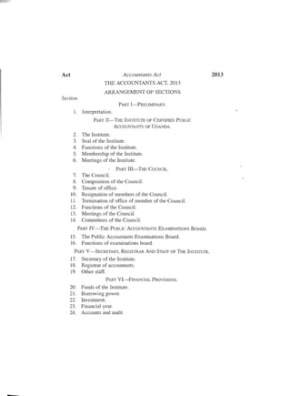 2013Act	 Accountants Act
THE ACCOUNTANTS ACT, 2013
ARRANGE1'v1ENT OF SECTIONS
Section
PART I-PRELIMINARY.
1.	 Interpretation.
PART II-THE INSTITUTE OF CERTIFIED PUBLIC

ACCOUNTANTS OF UGANDA.

2.	 The Institute.
3.	 Seal of the Institute.
4.	 Functions of the Institute.
5.	 Membership of the Institute.
6.	 Meetings of the Institute.
PART III-THE COUNCIL.
7.	 The Council.
8.	 Composition of the Council.
9.	 Tenure of office.
10. Resignation of members of the Council.
11. Termination of office of member of the Council.
12. Functions of the Council.
13. Meetings of the Council.
14.	 Committees of the Council.
PART IV-THE PuBLIC ACCOUNTANTS E XAMlNATIONS BOARD.
15. The Public Accountants Examinations Board.
16.	 Functions of examinations board.
PART V-SECRETARY, REGISTRAR AND STAFF OF THE INSTITUTE.
17. Secretary of the Institute.
18. Registrar of accountants.
19.	 Other staff.

PART VI-FINANCIAL PROVISIONS.

20. Funds of the Institute.
21. Borrowing power.
22. Investment.
23. Financial year.
24. Accounts and audit.
-

 
