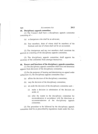 Act Accountants Act 2013
45. Disciplinary appeals committee.
(1) The Council shall have a disciplinary appeals committee
consisting of-
(a) a chairperson who shall be an advocate;
(b) four members, three of whom shall be members of the
Institute and one of whom shall not be an accountant.
(2) The chairperson and any two members shall constitute the
quorum at a meeting of the disciplinary appeals committee.
(3) The disciplinary appeals committee shall appoint the
secretary of the committee from amongst themselves.
46. Powers and functions of the disciplinary appeals committee.
(1) The disciplinary appeals committee shall hear and determine
appeals from decisions of the disciplinary committee.
(2) For the purposes of hearing and determining an appeal under
subsection (1), the disciplinary appeals committee may-
(a) affirm the decision of the disciplinary committee;
(b) vary the decision of the disciplinary committee;
(c) set aside the decision of the disciplinary committee and-
(i) make a decision in substitution of the decision set
aside; or
(ii) refer the matter to the disciplinary committee for
reconsideration in accordance with the directions or
recommendations of the disciplinary appeals
committee.
(3) The procedure to be followed by the disciplinary appeals
committee shall be as prescribed by regulations made under this Act.
 