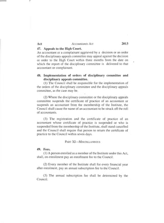 Act Accountants Act 2013
47. Appeals to the High Court.
An accountant or a complainant aggrieved by a decision or an order
of the disciplinary appeals committee may appeal against the decision
or order to the High Court within three months from the date on
which the report of the disciplinary committee is delivered to that
accountant or complainant.
48. Implementation of orders of disciplinary committee and
disciplinary appeals committee.
(1) The Council shall be responsible for the implementation of
the orders of the disciplinary committee and the disciplinary appeals
committee, as the case may be.
(2) Where the disciplinary committee or the disciplinary appeals
committee suspends the certificate of practice of an accountant or
suspends an accountant from the membership of the Institute, the
Council shall cause the name of an accountant to be struck off the roll
of accountants.
(3) The registration and the certificate of practice of an
accountant whose certificate of practice is suspended or who is
suspended from the membership of the Institute, shall stand cancelled
and the Council shall require that person to return the certificate of
practice to the Council within seven days .
PART XI-MISCELLANEOUS
49. Fees.
(1) A person enrolled as a member of the Institute under this Act,
shall, on enrollment pay an enrollment fee to the Council.
(2) Every member of the Institute shall for every financial year
after enrolment, pay an annual subscription fee to the Council.
(3) The annual subscription fee shall be determined by the
Council.
 
