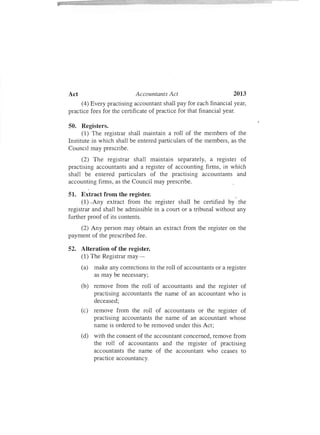 2013Act Accountants Act
(4) Every practising accountant shall pay for each financial year,
practice fees for the certificate of practice for that financial year.
50. Registers.
(1) The registrar shall maintain a roll of the members of the
Institute in which shall be entered particulars of the members, as the
Council may prescribe.
(2) The registrar shall maintain separately, a register of
practising accountants and a register of accounting firms, in which
shall be entered particulars of the practising accountants and
accounting firms, as the Council may prescribe.
51. Extract from the register. "
(1) .Any extract from the register shall be certified by the
registrar and shall be admissible in a court or a tribunal without any
further proof of its contents.
(2) Any person may obtain an extract from the register on the
payment of the prescribed fee.
52. Alteration of the register.
(1) The Registrar may-
(a) make any corrections in the roll of accountants or a register
as may be necessary;
(b) remove from the roll of accountants and the register of
practising accountants the name of an accountant who is
deceased;
(c) remove from the roll of accountants or the register of
practising accountants the name of an accountant whose
name is ordered to be removed under this Act;
(d) with the consent of the accountant concerned, remove from
the roll of accountants and the register of practising
accountants the name of the accountant who ceases to
practice accountancy.
 