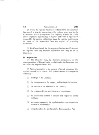 2013Act Accountants Act
(2) Where the registrar has reason to believe that an accountant
has ceased to practice accountancy, the registrar may send to the
accountant a notice by registered post inquiring whether he or she
ceased to practise accountancy in Uganda and where a reply is not
received by the registrar within thirty days, the registrar shall remove
the name of the accountant from the register of practising
accountants.
(3) The Council shall , for the purposes of subsection (2), furnish
the registrar with any relevant information that may be in its
possession.
53. Regulations.
(1) The Minister may, by statutory instrument, on the
recommendation of Council make regulations for the better carrying
into effect the purposes of this Act.
(2) Without prejudice to the general effect of subsection (1),
regulations made under this Act shall be in respect of all or any of the
following-
(a) meetings of the Council;
(b) the management of the property and funds of the Institute;
(c) the election of the members of the Council;
(d) the procedure for the appointment of committees;
(e) the disciplinary control of officers and employees of the
Institute;
(f) any matter concerning the regulation of accountants and the
practice of accountancy;
(g) prescribing fees for anything to be done under this Act;
 