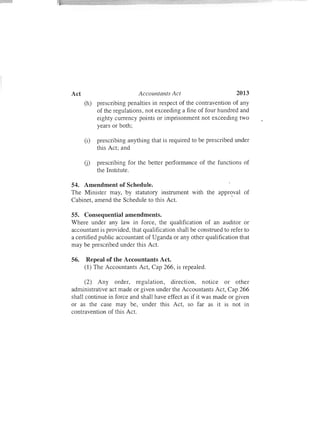 2013Act Accountants Act
(h) prescribing penalties in respect of the contravention of any
of the regulations, not exceeding a fine of four hundred and
eighty currency points or imprisonment not exceeding two
years or both;
(i) prescribing anything that is required to be prescribed under
this Act; and
U) prescribing for the better performance of the functions of
the Institute.
54. Amendment of Schedule.
The Minister may, by statutory instrument with the appr~val of
Cabinet, amend the Schedule to this Act.
55. Consequential amendments.
Where under any law in force , the qualification of an auditor or
accountant is provided, that qualification shall be construed to refer to
a certified public accountant of Uganda or any other qualification that
may be prescribed under this Act.
56. Repeal of the Accountants Act.
(1) The Accountants Act, Cap 266, is repealed.
(2) Any order, regulation, direction, notice or other
administrative act made or given under the Accountants Act, Cap 266
shall continue in force and shall have effect as if it was made or given
or as the case may be, under this Act, so far as it is not in
contravention of this Act.
 