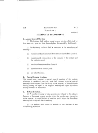 Act Accountants Act 2013
SCHEDULE 2
MEETINGS OF THE INSTITUTE
section 6
1. Annual General Meeting.
(1) The institute shall hold an annual general meeting which shall be
held once every year at a time, date and place determined by the Council.
(2) The following business shall be transacted at the annual general
meeting-
(a) reception and consideration of the annual report of the Council;
(b) reception and consideration of the accounts of the institute and
the auditor's report;
(c) election of members of the Council;
(d) appointment of auditors; and
(e) any other business.
2. Special General Meeting.
The council may convene a special general meeting of the institute
whenever it considers it necessary and shall convene a special general
meeting within ten days from the receipt by the secretary of a requisition in
writing, stating the object of the proposed meeting and signed by at least
twenty members of the institute.
3. Notice of Motion.
(1) A member wishing to bring a motion not related to the ordinary
business of the annual general meeting before the meeting may give notice
to the secretary to reach him/her at least five weeks before the date of the
meeting and the agenda for the meeting.
(2) The motion must relate to matters of the institute or the
accountancy profession.
 