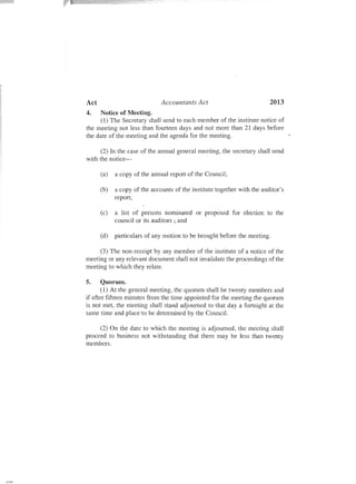 Act Accountants Act 2013
4. Notice of Meeting.
(1) The Secretary shall send to each member of the institute notice of
the meeting not less than fourteen days and not more than 21 days before
the date of the meeting and the agenda for the meeting.
(2) In the case of the annual general meeting, the secretary shall send
with the notice-
(a) a copy of the annual report of the Council;
(b) a copy of the accounts of the institute together with the auditor's
report;
(c) a list of persons nominated or proposed for election to the
councilor its auditors; and
(d) particulars of any motion to be brought before the meeting.
(3) The non-receipt by any member of the institute of a notice of the
meeting or any relevant document shall not invalidate the proceedings of the
meeting to which they relate.
5. Quorum.
(1) At the general meeting, the quorum shall be twenty members and
if after fifteen minutes from the time appointed for the meeting the quorum
is not met, the meeting shall stand adjourned to that day a fortnight at the
same time and place to be determined by the Council.
(2) On the date to which the meeting is adjourned, the meeting shall
proceed to business not withstanding that there may be less than twenty
members.
 