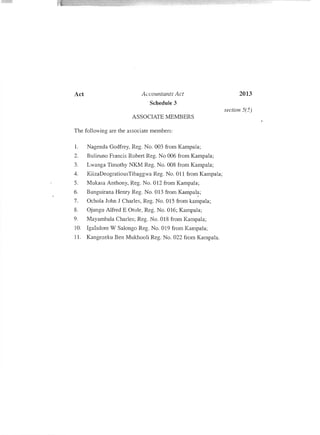 2013Act Accountants Act
Schedule 3
ASSOCIATE MEMBERS
The following are the associate members:
1. Nagenda Godfrey, Reg. No. AM from Kampala;
2. Buliruno Francis Robert Reg. No 006 from Kampala;
3. Lwanga Timothy NKM Reg. No. 008 from Kampala;
4. KiizaDeogratiousTibaggwa Reg. No. all from Kampala;
5. Mukasa Anthony, Reg. No. 012 from Kampala;
6. Banguirana Henry Reg. No. 013 from Kampal~;
7. Ochola John J Charles, Reg. No. 015 from kampala;
8. Ojungu Alfred E Otule, Reg. No. 016; Kampala;
9. Mayambala Charles; Reg. No. 018 from Kampala;
10. Igalsdore W Salonga Reg. No. a19 from Kampala;
11. Kangezeku Ben Mukhooli Reg. No. 022 from Kampala.
!
I
section 5(5'J
 