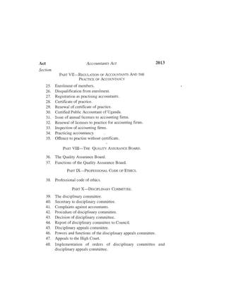 2013Act	 Accountants Act
Section
PART VII-REGULATION OF ACCOUNTANTS AND THE
PRACTICE OF ACCOUNTANCY
25.	 Enrolment of members.
26.	 Disqualification from enrolment.
27.	 Registration as practising accountants.
28.	 Certificate of practice.
29.	 Renewal of certificate of practice.
30.	 Certified Public Accountant of Uganda.
31.	 Issue of annual licenses to accounting firms.
32.	 Renewal of licenses to practice for accounting firms.
33.	 Inspection of accounting firms.
34.	 Practicing accountancy.
35.	 Offence to practise without certificate.
PART VIII-THE QUALITY ASSURANCE BOARD.
36.	 The Quality Assurance Board.
37.	 Functions of the Quality Assurance Board.
PART IX-PROFESSIONAL CODE OF ETIIJcs.
38.	 Professional code of ethics.
PART X-DISCIPLINARY COMM.ITTEE.
39.	 The disciplinary committee.
40.	 Secretary to disciplinary committee.
41.	 Complaints against accountants.
42.	 Procedure of disciplinary committee.
43.	 Decision of disciplinary committee.
44.	 Report of disciplinary committee to Council.
45.	 Disciplinary appeals committee.
46 .	 Powers and functions of the disciplinary appeals committee.
47.	 Appeals to the High Court.
48.	 Implementation of orders of disciplinary committee and
disciplinary appeals committee.
 