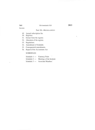 2013
/
Act Accountants Act
Section
PART XI-MISCELLANEOUS.
49. Annual subscription fee.
50. Registers.
51. Extract from the register.
52. Alteration of the register.
53. Regulations.
54. Amendment of Schedule.
55. Consequential amendments.
56. Repeal of the Accountants Act.
SCHEDULES
Schedule 1 ­ Currency Point
Schedule 2 ­ Meetings of the Institute
Schedule 3 - Associate Members
 