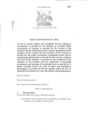 e~~
Accountants Act 2013
. :•..... .'
III .... . -, 
~
THE ACCOUNTANTS ACT, 2013.
An Act to amend, replace and consolidate the law relating to
accountants; to provide for the Institute of Certified Public
Accountants of Uganda; to provide for the Council of the
Institute and the composition of the Council, appointment of the
members of the Council and the functions of the Council; to
provide for the public accountants examination board and its
membership and functions; to provide for the secretary, registrar
and staff of the Institute; to provide for the enrolment of the
members of the Institute and the registration of practising
accountants.and licensing of accounting firms; to provide for a
public oversight board; the code of ethics and disciplinary
proceedings; to provide for the fees payable under the Act; to
repeal the Accountants Act, Cap. 266; and for connected purposes.
DATE OF ASSENT:
Date of Commencement:
BE IT ENACTED by Parliament as fo llows:
PART I-PRELIMINARY
1. Interpretation.

In this Ac t unless the context otherwise req uires­
"accountant" means a person who is enrolled as a member of the
Institute in accorda nce with this Act;
, I
 