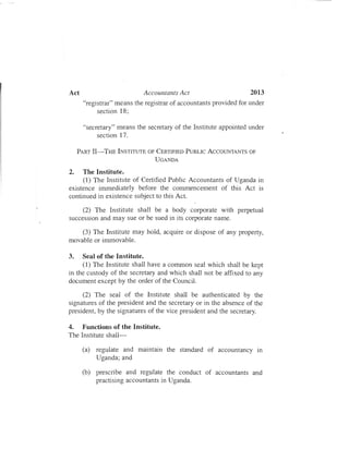 Act	 Accountants Act 2013
"registrar" means the registrar of accountants provided for under
section 18;
"secretary" means the secretary of the Institute appointed under
section 17.
PART II-THE INSTITUTE OF CERTIFIED PUBLIC ACCOUNTANTS OF

UGANDA

2.	 The Institute.
(1) The Institute of Certified Public Accountants of Uganda in
existence immediately before the commencement of this Act is
continued in existence subject to this Act.
(2) The Institute shall be a body corporate with perpetual
succession and may sue or be sued in its corporate name.
(3) The Institute may hold, acquire or dispose of any property,
movable or immovable.
3.	 Seal of the Institute.
(1) The Institute shall have a common seal which shall be kept
in the custody of the secretary and which shall not be affixed to any
document except by the order of the Council.
(2) The seal of the Institute shall be authenticated by the
signatures of the president and the secretary or in the absence of the
president, by the signatures of the vice president and the secretary.
4.	 Functions of the Institute.
The Institute shall­
(a)	 regulate and maintain the standard of accountancy In
Uganda; and
(b)	 prescribe and regulate the conduct of accountants and
practising accountants in Uganda.
 