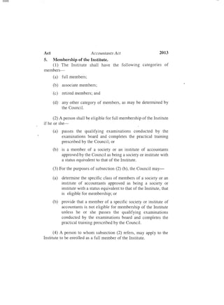Act	 Accountants Act 2013
5.	 Membership of the Institute.
(1) The Institute shall have the following categories of
members­
(a)	 full members;
(b)	 associate members;
(c)	 retired members; and
(d)	 any other category of members, as may be determined by

the Council.

(2) A person shall be eligible for full membership of the Institute
if he or she­
(a)	 passes the qualifying examinations conducted by the

examinations board and completes the practical training

prescribed by the Council; or

(b)	 is a member of a society or an institute of accountants

approved by the Council as being a society or institute with

a status equivalent to that of the Institute.

(3) For the purposes of subsection (2) (b), the Council may­
(a)	 determine the specific class of members of a society or an

institute of accountants approved as being a society or

institute with a status equivalent to that of the Institute, that

is eligible for membership; or

(b)	 provide that a member of a specific society or institute of

accountants is not eligible for membership of the Institute

unless he or she passes the qualifying examinations

conducted by the examinations board and completes the

practical training prescribed by the Council.

(4) A person to whom subsection (2) refers, may apply to the
Institute to be enrolled as a full member of the Institute.
I
 