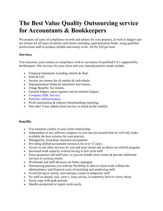 The Best Value Quality Outsourcing service for Accountants & Bookkeepers<br />We prepare all types of compliance records and returns for your practice, as well as ledgers and tax returns for all types of entities and clients including superannuation funds, using qualified professional staff to produce reliable and timely work. All for $24 per hour.<br />Services<br />You outsource your routine or compliance work to our teams of qualified CA’s supported by bookkeepers. Our services for your client and your internal practice needs include: <br />Financial statements including interim & final.<br />BAS & IAS.<br />Income tax returns for all entities & individuals.<br />Superannuation financial statements and returns.<br />Fringe Benefits Tax returns.<br />General ledgers, asset registers and investment ledgers.<br />Company ASIC Service.<br />Portfolio Administration.<br />Profit maximizing & industry benchmarking reporting.<br />Our other Value added client services as listed on the website.<br />benefits<br />You maintain control of your client relationship.<br />Independent of any software company so you can rest assured that we will only make available the best solution for your practice.<br />Managed by Australian chartered accountants.<br />Providing skilled accountants resources for over 12 years.<br />Access to our other services for you and your clients-ask us about our referral program.<br />Increased work capacity without having to hire extra staff.<br />Frees up partner and staff time, so you can handle more clients & provide additional services to existing clients.<br />Workloads and staff absences are better managed.<br />Outsourcing presents you with the flexibility to deliver client work without the administrative and financial costs of recruiting and employing staff.<br />Avoid having to recruit, train and pay casual or temporary staff.<br />No staff on annual, sick, carer’s, long service, or maternity leave to worry about.<br />Easily cope with peak periods.<br />Handle unexpected or urgent work easily.<br />Your work becomes more profitable<br />By outsourcing time consuming compliance work, the practice can schedule more profitable work: <br />Work completed quicker.<br />Reliable completion dates.<br />Reduced overheads & infrastructure.<br />All means improved profitability.<br />More time means more practice revenue<br />With less low-value work, partners & staff have more time to: <br />Focus on improving client relationships.<br />Provide business advisory and management consultancy.<br />Help clients build better businesses.<br />Provide financial planning and arrange mortgage loans.<br />Market to more clients or more of existing clients’ work.<br />Not turn away compliance work, as it is now profitable.<br />Improved Professional Satisfaction<br />Reduced repetitive compliance work allows you to experience more interesting work. These lasting benefits include:Increased staff retention Improved staff development Reduced costs in replacing staff <br />Best Practice for a Best Practice<br />You will achieve your best results where you consider us as a large part of your staffing and you ensure that you forward all your clients information and indeed allow us to prepare your internal accounts because of our massive cost advantages.<br />Staff: We help you attract and retain your quality staff, solve overloads when staff takes leave unexpectedly or we just provide your entire staffing needs. You can increase your fees without increasing your staff. Flexible workforce without any fixed cost.<br />Time: Your product is time. If we can free your time we can free you and your staff skills to foster and develop your clients businesses and that of your practice.<br />We allow you to remain competitive by outsourcing to us and joining the many clients and competitor practices, who are using this service and one of the fastest growing industries in the world.<br />Quality work <br />Variable Costs rather than Fixed costs. Allows growth<br />We increase the goodwill of your practice by increasing your profitability<br />What do you receive? <br />Fully reconciled standardized working papers, including reconciliations.<br />Finalized general ledgers and income tax returns prepared in the same software as your practice.<br />Work in all versions of your software.<br />Less costly outsourced staff accessing an isolated workstation in your office & secure transfer of files and papers that are scanned and forwarded to us. <br />Electronic copies or access to your Virtual File Room enabling you to have a paperless office and to quickly return documents to your clients to reduce the likelihood of being misplaced.<br />Work completed online or returned via a secure file transfer from your Virtual File Room.<br />Option that once vetted, we, on your behalf or you, print and distribute to your clients to sign and have them ELS.<br />How do you get started? <br />There is an agreement & we start with a five job trial.<br />We attend your office.<br />You are issued with a password that gives you access to your Client Portal on our website and your Virtual File Room, enabling you to get started almost immediately.<br />We help you build a process that makes it as easy as possible to get the benefit.<br />If you are not happy with the trial then there is no charge!<br />This will mean<br />Your clients receive their work faster.<br />Your invoicing is accelerated.<br />You can provide more services to your client as you have more time.<br />You can introduce our value add services to your practice.<br />Your billings increase.<br />Your fixed overheads reduce to a lower variable cost, being us.<br />Your profits & cash flow improve.<br />Our relationship is like one of additional employees located in a remote office, but at a more cost effective rate of $24 per hour or an agreed amount per month. We don’t want to check your bills and look over your shoulder. We guarantee to beat anyone else on cost vs. benefit.<br />What am I charged?<br />We do not base our fees on what you anticipate charging your client – it is none of our business.<br />If your fee to your client is below the so called market rate (what ever that is) - it is none of our business.<br />If you want to charge your client more than the market rate we do not want any of it – it is none of our business.<br />We do not have minimum fees you must charge your clients.<br />We do not charge you 45% of your client fees - It is none of our business.<br />We will not charge you the greater of 45% of your anticipated fee or a minimum fee based on a matrix for each of the basic medium or complex criteria.<br />We are not your managing partner. We work for you.<br />We do guarantee that it will be a lot less than what you have come to expect.<br />Our relationship is thus uncomplicated & saves you a great deal of time & money.<br />In fact it is a mere $24 per hour for everything except out of pockets. That’s it. All done. Nice & simple. No hassle.<br />Our Guarantees<br />We will not be beaten on cost.<br />We will complete the job within 10 business days once we have all the information in accordance with the agreed schedule.<br />