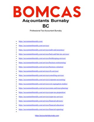 https://accountantsburnaby.com
Ac ountants Burnaby
BC
Professional Tax Accountant Burnaby
 https://accountantsburnaby.com/

 https://accountantsburnaby.com/services/

 https://accountantsburnaby.com/services/audit-and-assurance/

 https://accountantsburnaby.com/services/back-and-late-tax-services/

 https://accountantsburnaby.com/services/bookkeeping-services/

 https://accountantsburnaby.com/services/business-restructuring/

 https://accountantsburnaby.com/services/business-valuation/

 https://accountantsburnaby.com/services/cfo-services/

 https://accountantsburnaby.com/services/consulting-services/

 https://accountantsburnaby.com/services/corporate-accounting/

 https://accountantsburnaby.com/services/cost-segregation-studies/

 https://accountantsburnaby.com/services/estate-and-trust-planning/

 https://accountantsburnaby.com/services/expat-tax-preparation/

 https://accountantsburnaby.com/services/expat-tax-services/

 https://accountantsburnaby.com/services/financial-advisory/

 https://accountantsburnaby.com/services/financial-education/

 https://accountantsburnaby.com/services/financial-reporting/

 