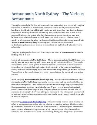 Accountants North Sydney - The Various
Accountants
You might certainly be familiar with the truth that accounting is an extremely complex
task which is intended to be handled by specialists only. Its not just consists of in
handling a checkbook, but additionally performs a lot more than this. Each and every
corporation needs a professional accounting service inspite of its size as well as the
nature of business. So, people who find themselves quite restless taking on a new
business enterprise really need to think about this service to an excellent extent. It
usually involves comprehending the finances that those of typical persons know about.
Accountants North Sydney are anticipated to have some fundamental
understanding of economics because it makes their job highly handy plus they work
effectively.
This post is going to clarify around three important kinds of accountants in North
Sydney. Check it out!
Individual accountants North Sydney - These accountants in North Sydney are
usually worried about dealing with the accounting job on individual level. They really
carry out the task of looking after their annual income tax records. They're certainly
focused on carrying out their task quite effectively. A lot of their marketing efforts
clearly show that they're highly devoted in the direction of providing individual services.
You can look at their professional services if you are looking for individual accounting
services.
Small company accountants in North Sydney - Because the name indicates, small
accountants North Sydney is generally worried about making an effort to the ones
from small enterprises. Those businesses endowed with 20 to 30 employees may hire
these accountants to obtain the ideal solutions. These types of accountants actually
earned an excellent knowledge of providing the related information for this kind of
company. Quite simply, they're actually quite common of related regional, local as well
as national tax codes because these are the most useful items to apply mainly to people
of small enterprises.
Corporate accountants North Sydney - They are mainly worried about making an
effort to big corporate as well as offering efficient accounting options. That is certainly
quite different from the ones from above 2 accountants. They usually are comfortable
with a number of essential requirements of big companies and offer them the best
solutions, and therefore assist them to in attaining their goals. They aren't specialized
 