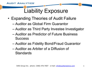 Liability Exposure
• Expanding Theories of Audit Failure
  – Auditor as Global Firm Guarantor
  – Auditor as Third Party Investee Investigator
  – Auditor as Predictor of Future Business
    Success
  – Auditor as Fidelity Bond/Fraud Guarantor
  – Auditor as Arbiter of a Diffusion of
    Standards


    IVES Group Inc. phone: (508) 476-7007   e-mail: info@auditanalytics.com   3
 