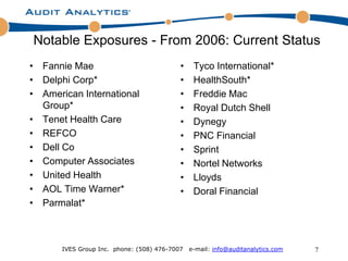 Notable Exposures - From 2006: Current Status
• Fannie Mae                               •    Tyco International*
• Delphi Corp*                             •    HealthSouth*
• American International                   •    Freddie Mac
  Group*                                   •    Royal Dutch Shell
• Tenet Health Care                        •    Dynegy
• REFCO                                    •    PNC Financial
• Dell Co                                  •    Sprint
• Computer Associates                      •    Nortel Networks
• United Health                            •    Lloyds
• AOL Time Warner*                         •    Doral Financial
• Parmalat*



       IVES Group Inc. phone: (508) 476-7007   e-mail: info@auditanalytics.com   7
 