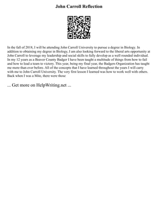 John Carroll Reflection
In the fall of 2018, I will be attending John Carroll University to pursue a degree in Biology. In
addition to obtaining my degree in Biology, I am also looking forward to the liberal arts opportunity at
John Carroll to leverage my leadership and social skills to fully develop as a well rounded individual.
In my 12 years as a Beaver County Badger I have been taught a multitude of things from how to fail
and how to lead a team to victory. This year, being my final year, the Badgers Organization has taught
me more than ever before. All of the concepts that I have learned throughout the years I will carry
with me to John Carroll University. The very first lesson I learned was how to work well with others.
Back when I was a Mite, there were those
... Get more on HelpWriting.net ...
 