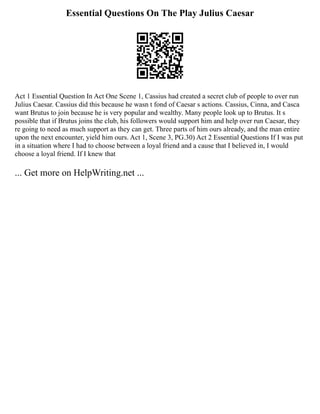 Essential Questions On The Play Julius Caesar
Act 1 Essential Question In Act One Scene 1, Cassius had created a secret club of people to over run
Julius Caesar. Cassius did this because he wasn t fond of Caesar s actions. Cassius, Cinna, and Casca
want Brutus to join because he is very popular and wealthy. Many people look up to Brutus. It s
possible that if Brutus joins the club, his followers would support him and help over run Caesar, they
re going to need as much support as they can get. Three parts of him ours already, and the man entire
upon the next encounter, yield him ours. Act 1, Scene 3, PG.30) Act 2 Essential Questions If I was put
in a situation where I had to choose between a loyal friend and a cause that I believed in, I would
choose a loyal friend. If I knew that
... Get more on HelpWriting.net ...
 