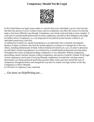 Competency Should Not Be Legal
In the United States our legal system makes it a priority that every individual is given a fair trial and
that their due process is never violated. Issues such as competency can affect the course of a trial and
make a trial more difficult to get through. Competency can extend a trial and make it more complex. It
is the job of a mental health professional to assess competency and deliver their findings to the judge
for further action. Competency is a very large part of our judicial system because without it, an
individual cannot have a fair trial.
As defined by Cornell Law, mental incompetency is an individual who is mentally incompetent
because of injury or disease; they lack the mental capacity to contract or to manage his or her own
affairs, including disbursement of funds without limitation (Cornell Law, n.d.). In order to determine
an individual s mental incompetence, an evaluation by a mental health professional must take place.
Throughout the course of legal proceedings competency is very important. Without competency,
proceedings cannot continue, because without competency, due process would be violated. In the legal
system competency can be part of waiving Miranda, competency to stand trial, waiving counsel
(proceed pro se), being sentenced and being executed. Many court cases have raised the issue of
competency throughout history and changed the way that we conduct our legal system, to this day.
Competency to Waive Miranda
In 1936 the U.S. Supreme Court, ruled that
... Get more on HelpWriting.net ...
 