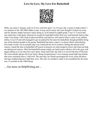 Love In Love, My Love For Basketball
Hello, my name is Tamara, and I m in love with this sport. I m 18 years old, a senior in high school. I
m a sprinter in the 100 200m 400m events. It may not be much, but I just thought I d share my story
and my dreams simply because I enjoy doing so. It all started in eighth grade, I was 15. I never had
any experience with sports whatsoever except for basketball earlier that year, and honestly had no idea
what I was doing. I felt I had no physical ability and had low self esteem when it came to my athletic
ability. I was 4 6 and still managed to get on picked for the team for basketball, though probably being
one of the shortest people in the group. Basketball has been a sport I ve always liked, and realizing
how hard it really was to actually play was a hard pill for me to swallow. During the period of the
season, I spent the time in basketball off season to practice on what needed to know and what can help
me during next season. After the basketball season ended, our head coach called us all to the gym, and
began telling us it was time for a new sport; Track and Field. she told us it was for the best of the best.
We went outside and got all of our times. Being inexperienced, I was wearing casual high top reeboks
that were extremely heavy. I did well. The next day, my friend encouraged me to try some old shoes
she had, emphasizing how light they were. The time we needed to make to be considered for the team
was 15 seconds on the 100m (keep
... Get more on HelpWriting.net ...
 