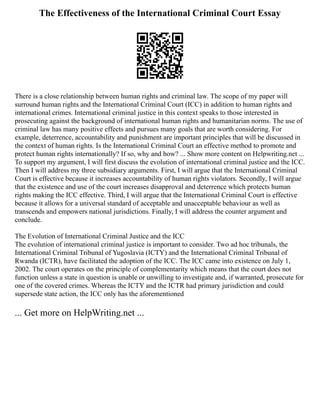 The Effectiveness of the International Criminal Court Essay
There is a close relationship between human rights and criminal law. The scope of my paper will
surround human rights and the International Criminal Court (ICC) in addition to human rights and
international crimes. International criminal justice in this context speaks to those interested in
prosecuting against the background of international human rights and humanitarian norms. The use of
criminal law has many positive effects and pursues many goals that are worth considering. For
example, deterrence, accountability and punishment are important principles that will be discussed in
the context of human rights. Is the International Criminal Court an effective method to promote and
protect human rights internationally? If so, why and how? ... Show more content on Helpwriting.net ...
To support my argument, I will first discuss the evolution of international criminal justice and the ICC.
Then I will address my three subsidiary arguments. First, I will argue that the International Criminal
Court is effective because it increases accountability of human rights violators. Secondly, I will argue
that the existence and use of the court increases disapproval and deterrence which protects human
rights making the ICC effective. Third, I will argue that the International Criminal Court is effective
because it allows for a universal standard of acceptable and unacceptable behaviour as well as
transcends and empowers national jurisdictions. Finally, I will address the counter argument and
conclude.
The Evolution of International Criminal Justice and the ICC
The evolution of international criminal justice is important to consider. Two ad hoc tribunals, the
International Criminal Tribunal of Yugoslavia (ICTY) and the International Criminal Tribunal of
Rwanda (ICTR), have facilitated the adoption of the ICC. The ICC came into existence on July 1,
2002. The court operates on the principle of complementarity which means that the court does not
function unless a state in question is unable or unwilling to investigate and, if warranted, prosecute for
one of the covered crimes. Whereas the ICTY and the ICTR had primary jurisdiction and could
supersede state action, the ICC only has the aforementioned
... Get more on HelpWriting.net ...
 