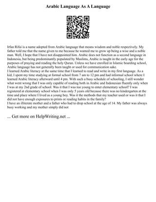 Arabic Language As A Language
Irfan Rifai is a name adopted from Arabic language that means wisdom and noble respectively. My
father told me that the name given to me because he wanted me to grow up being a wise and a noble
man. Well, I hope that I have not disappointed him. Arabic does not function as a second language in
Indonesia, but being predominantly populated by Muslims, Arabic is taught in the early age for the
purposes of praying and reading the holy Quran. Unless we have enrolled in Islamic boarding school,
Arabic language has not generally been taught or used for communication sake.
I learned Arabic literacy at the same time that I learned to read and write in my first language. As a
kid, I spent my time studying at formal school from 7 am to 12 pm and had informal school where I
learned Arabic literacy afterward until 4 pm. With such a busy schedule of schooling, I still wonder
what went wrong that I was only capable of reading both in Arabic and Indonesian fluently only when
I was at my 2nd grade of school. Was it that I was too young to enter elementary school? I was
registered at elementary school when I was only 5 years old because there was no kindergarten at the
time and place where I lived as a young boy. Was it the methods that my teacher used or was it that I
did not have enough exposures to prints or reading habits in the family?
I have an illiterate mother and a father who had to drop school at the age of 14. My father was always
busy working and my mother simply did not
... Get more on HelpWriting.net ...
 