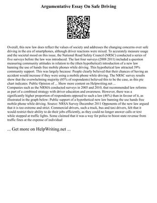 Argumentative Essay On Safe Driving
Overall, this new law does reflect the values of society and addresses the changing concerns over safe
driving in the era of smartphones, although driver reactions were mixed. To accurately measure usage
and the societal mood on this issue, the National Road Safety Council (NRSC) conducted a series of
five surveys before the law was introduced. The last four surveys (2008 2011) included a question
measuring community attitudes in relation to the (then hypothetical) introduction of a new law
banning the use of hands free mobile phones while driving. This hypothetical law attracted 39%
community support. This was largely because: People clearly believed that their chances of having an
accident would increase if they were using a mobile phone while driving. The NRSC survey results
show that the overwhelming majority (85% of respondents) believed this to be the case, as this pie
chart indicates: Public Opinion of ... Show more content on Helpwriting.net ...
Companies such as the NRMA conducted surveys in 2005 and 2010, that recommended law reforms
as part of a combined strategy with driver education and awareness. However, there was a
significantly higher proportion of respondents opposed to such a law (46%) than in favour of it, as
illustrated in the graph below: Public support of a hypothetical new law banning the use hands free
mobile phone while driving. Source: NRSA Survey December 2011 Opponents of the new law argued
that it is too extreme and strict. Commercial drivers, such a truck, bus and taxi drivers, felt that it
would restrict their ability to do their jobs efficiently, as they could no longer answer calls or text
while stopped at traffic lights. Some claimed that it was a way for police to boost state revenue from
traffic fines at the expense of individual
... Get more on HelpWriting.net ...
 