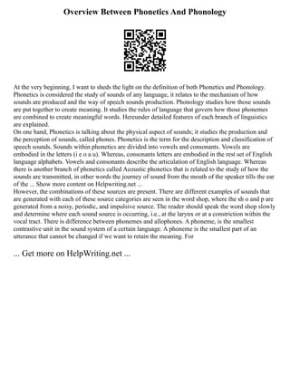 Overview Between Phonetics And Phonology
At the very beginning, I want to sheds the light on the definition of both Phonetics and Phonology.
Phonetics is considered the study of sounds of any language, it relates to the mechanism of how
sounds are produced and the way of speech sounds production. Phonology studies how those sounds
are put together to create meaning. It studies the rules of language that govern how those phonemes
are combined to create meaningful words. Hereunder detailed features of each branch of linguistics
are explained.
On one hand, Phonetics is talking about the physical aspect of sounds; it studies the production and
the perception of sounds, called phones. Phonetics is the term for the description and classification of
speech sounds. Sounds within phonetics are divided into vowels and consonants. Vowels are
embodied in the letters (i e o a u). Whereas, consonants letters are embodied in the rest set of English
language alphabets. Vowels and consonants describe the articulation of English language. Whereas
there is another branch of phonetics called Acoustic phonetics that is related to the study of how the
sounds are transmitted, in other words the journey of sound from the mouth of the speaker tills the ear
of the ... Show more content on Helpwriting.net ...
However, the combinations of these sources are present. There are different examples of sounds that
are generated with each of these source categories are seen in the word shop, where the sh o and p are
generated from a noisy, periodic, and impulsive source. The reader should speak the word shop slowly
and determine where each sound source is occurring, i.e., at the larynx or at a constriction within the
vocal tract. There is difference between phonemes and allophones. A phoneme, is the smallest
contrastive unit in the sound system of a certain language. A phoneme is the smallest part of an
utterance that cannot be changed if we want to retain the meaning. For
... Get more on HelpWriting.net ...
 