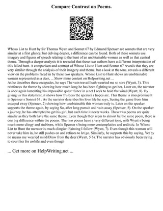 Compare Contrast on Poems.
Whoso List to Hunt by Sir Thomas Wyatt and Sonnet 67 by Edmund Spenser are sonnets that are very
similar at a first glance, but delving deeper, a difference can be found. Both of these sonnets use
imagery and figures of speech relating to the hunt of an unobtainable woman as well as that central
theme. Through a deeper analysis it is revealed that these two authors have a different interpretation of
this failed hunt. A comparison and contrast of Whoso List to Hunt and Sonnet 67 reveals that they are
very similar through the analysis of their imagery and theme, but a look at the tone, reveals a different
view on the problems faced in by these two speakers. Whoso List to Hunt shows an unobtainable
woman represented as a deer, ... Show more content on Helpwriting.net ...
As he describes these escapades, he says The vain travail hath wearied me so sore (Wyatt, 3). This
reinforces the theme by showing how much long he has been fighting to get her. Later on, the narrator
is once again lamenting his impossible quest: Since in a net I seek to hold the wind (Wyatt, 8). By
giving us this statement, it shows how fruitless the speaker s hopes are. This theme is also prominent
in Spenser s Sonnet 67 . As the narrator describes his love life he says, Seeing the game from him
escaped away (Spenser, 2) showing how unobtainable this woman truly is. Later on the speaker
supports the theme again, by saying So, after long pursuit and vain assay (Spenser, 5). On the speaker
s journey, he has attempted to get his girl, but each time it never works. These two poems are quite
similar as they both have the same theme. Even though they seem to almost be the same poem, there is
one big difference within the poems. The two poems have a very different tone, with Wyatt s being
much more clingy and stubborn, while Spenser s being more contemplative and realistic. In Whoso
List to Hunt the narrator is much clingier: Fainting I follow (Wyatt, 7). Even though this woman will
never take him in, he still pushes on and refuses to let go. Similarly, he supports this by saying, Yet by
no means my wearied mind/Draw from the deer (Wyatt, 5 6). The narrator has obviously been trying
to court her for awhile and even though
... Get more on HelpWriting.net ...
 