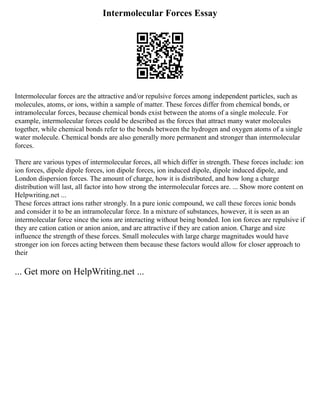 Intermolecular Forces Essay
Intermolecular forces are the attractive and/or repulsive forces among independent particles, such as
molecules, atoms, or ions, within a sample of matter. These forces differ from chemical bonds, or
intramolecular forces, because chemical bonds exist between the atoms of a single molecule. For
example, intermolecular forces could be described as the forces that attract many water molecules
together, while chemical bonds refer to the bonds between the hydrogen and oxygen atoms of a single
water molecule. Chemical bonds are also generally more permanent and stronger than intermolecular
forces.
There are various types of intermolecular forces, all which differ in strength. These forces include: ion
ion forces, dipole dipole forces, ion dipole forces, ion induced dipole, dipole induced dipole, and
London dispersion forces. The amount of charge, how it is distributed, and how long a charge
distribution will last, all factor into how strong the intermolecular forces are. ... Show more content on
Helpwriting.net ...
These forces attract ions rather strongly. In a pure ionic compound, we call these forces ionic bonds
and consider it to be an intramolecular force. In a mixture of substances, however, it is seen as an
intermolecular force since the ions are interacting without being bonded. Ion ion forces are repulsive if
they are cation cation or anion anion, and are attractive if they are cation anion. Charge and size
influence the strength of these forces. Small molecules with large charge magnitudes would have
stronger ion ion forces acting between them because these factors would allow for closer approach to
their
... Get more on HelpWriting.net ...
 